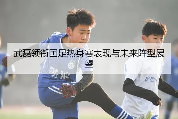 武磊领衔国足热身赛表现与未来阵型展望